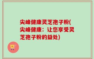 尖峰健康灵芝孢子粉(尖峰健康：让您享受灵芝孢子粉的益处)