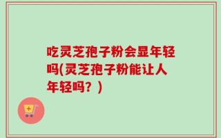 吃灵芝孢子粉会显年轻吗(灵芝孢子粉能让人年轻吗？)