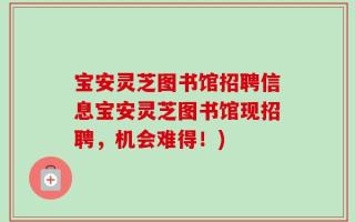 宝安灵芝图书馆招聘信息宝安灵芝图书馆现招聘，机会难得！)