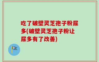 吃了破壁灵芝孢子粉尿多(破壁灵芝孢子粉让尿多有了改善)