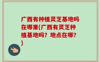 广西有种植灵芝基地吗在哪里(广西有灵芝种植基地吗？地点在哪？)