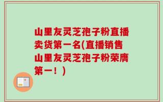 山里友灵芝孢子粉直播卖货第一名(直播销售山里友灵芝孢子粉荣膺第一！)