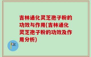 吉林通化灵芝孢子粉的功效与作用(吉林通化灵芝孢子粉的功效及作用分析)