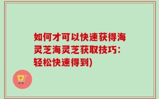 如何才可以快速获得海灵芝海灵芝获取技巧：轻松快速得到)