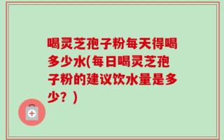 喝灵芝孢子粉每天得喝多少水(每日喝灵芝孢子粉的建议饮水量是多少？)