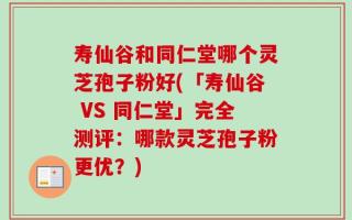 寿仙谷和同仁堂哪个灵芝孢子粉好(「寿仙谷 VS 同仁堂」完全测评：哪款灵芝孢子粉更优？)