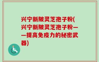 兴宁新陂灵芝孢子粉(兴宁新陂灵芝孢子粉——提高免疫力的秘密武器)