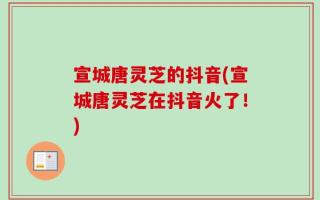 宣城唐灵芝的抖音(宣城唐灵芝在抖音火了！)