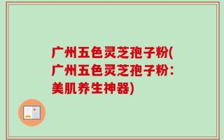 广州五色灵芝孢子粉(广州五色灵芝孢子粉：美肌养生神器)
