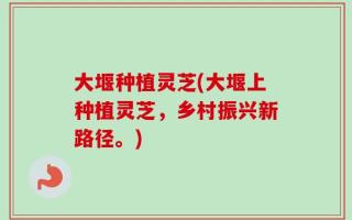 大堰种植灵芝(大堰上种植灵芝，乡村振兴新路径。)