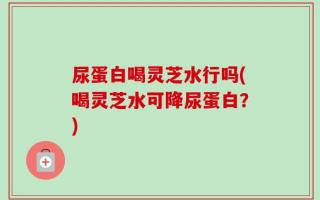 尿蛋白喝灵芝水行吗(喝灵芝水可降尿蛋白？)