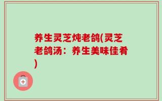 养生灵芝炖老鸽(灵芝老鸽汤：养生美味佳肴)