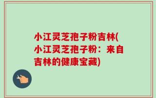 小江灵芝孢子粉吉林(小江灵芝孢子粉：来自吉林的健康宝藏)