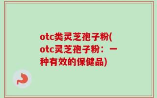 otc类灵芝孢子粉(otc灵芝孢子粉：一种有效的保健品)