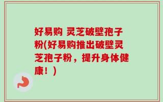 好易购 灵芝破壁孢子粉(好易购推出破壁灵芝孢子粉，提升身体健康！)