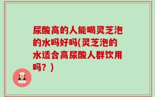 尿酸高的人能喝灵芝泡的水吗好吗(灵芝泡的水适合高尿酸人群饮用吗？)