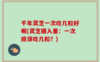 千年灵芝一次吃几粒好呢(灵芝摄入量：一次应该吃几粒？)