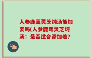 人参鹿茸灵芝炖汤能加姜吗(人参鹿茸灵芝炖汤：是否适合添加姜？