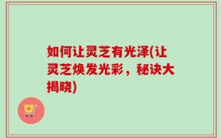 如何让灵芝有光泽(让灵芝焕发光彩，秘诀大揭晓)