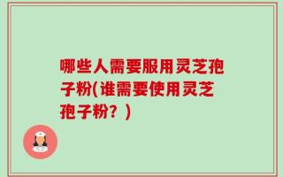 哪些人需要服用灵芝孢子粉(谁需要使用灵芝孢子粉？)