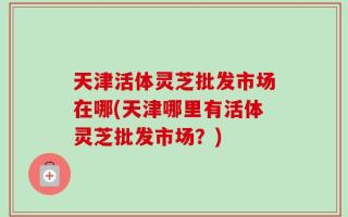 天津活体灵芝批发市场在哪(天津哪里有活体灵芝批发市场？)