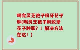 喝完灵芝孢子粉牙花子肿(喝灵芝孢子粉致牙花子肿胀？！解决方法在这！)
