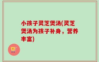 小孩子灵芝煲汤(灵芝煲汤为孩子补身，营养丰富)