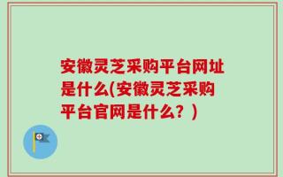 安徽灵芝采购平台网址是什么(安徽灵芝采购平台官网是什么？)