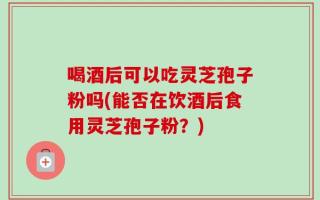 喝酒后可以吃灵芝孢子粉吗(能否在饮酒后食用灵芝孢子粉？)