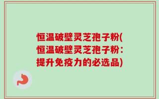 恒温破壁灵芝孢子粉(恒温破壁灵芝孢子粉：提升免疫力的必选品)