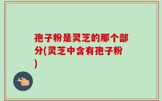 孢子粉是灵芝的那个部分(灵芝中含有孢子粉)