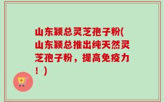 山东颖总灵芝孢子粉(山东颖总推出纯天然灵芝孢子粉，提高免疫力！)