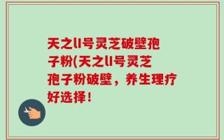 天之lI号灵芝破壁孢子粉(天之lI号灵芝孢子粉破壁，养生理疗好选择！