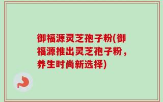 御福源灵芝孢子粉(御福源推出灵芝孢子粉，养生时尚新选择)