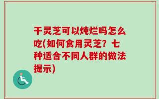 干灵芝可以炖烂吗怎么吃(如何食用灵芝？七种适合不同人群的做法提示)