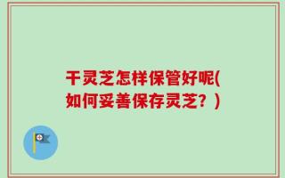 干灵芝怎样保管好呢(如何妥善保存灵芝？)