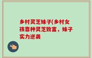 乡村灵芝妹子(乡村女孩靠种灵芝致富，妹子实力逆袭
