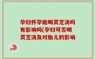 孕妇怀孕能喝灵芝汤吗有影响吗(孕妇可否喝灵芝汤及对胎儿的影响