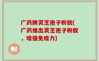 广药牌灵芝孢子粉胶(广药推出灵芝孢子粉胶，增强免疫力)