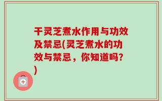 干灵芝煮水作用与功效及禁忌(灵芝煮水的功效与禁忌，你知道吗？)