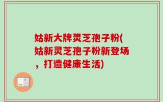 姑新大牌灵芝孢子粉(姑新灵芝孢子粉新登场，打造健康生活)