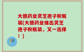 大德药业灵芝孢子粉瓶装(大德药业推出灵芝孢子粉瓶装，又一选择！)