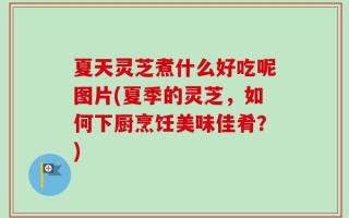 夏天灵芝煮什么好吃呢图片(夏季的灵芝，如何下厨烹饪美味佳肴？)