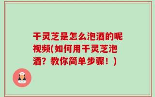 干灵芝是怎么泡酒的呢视频(如何用干灵芝泡酒？教你简单步骤！)