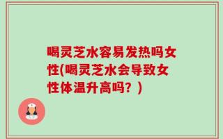 喝灵芝水容易发热吗女性(喝灵芝水会导致女性体温升高吗？)
