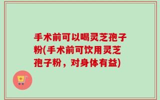 手术前可以喝灵芝孢子粉(手术前可饮用灵芝孢子粉，对身体有益)