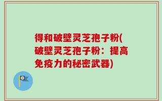 得和破壁灵芝孢子粉(破壁灵芝孢子粉：提高免疫力的秘密武器)