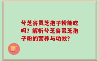 兮芝谷灵芝孢子粉能吃吗？解析兮芝谷灵芝孢子粉的营养与功效？