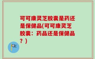 可可康灵芝胶囊是药还是保健品(可可康灵芝胶囊：药品还是保健品？)