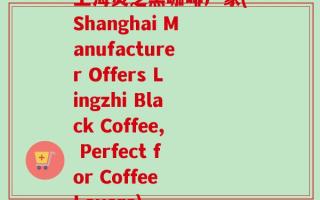 上海灵芝黑咖啡厂家(Shanghai Manufacturer Offers Lingzhi Black Coffee, Perfect for Coffee Lovers)